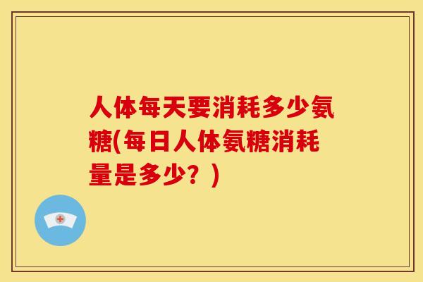 人体每天要消耗多少氨糖(每日人体氨糖消耗量是多少？)
