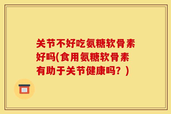 关节不好吃氨糖软骨素好吗(食用氨糖软骨素有助于关节健康吗？)