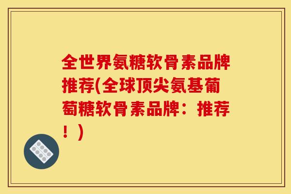 全世界氨糖软骨素品牌推荐(全球顶尖氨基葡萄糖软骨素品牌：推荐！)