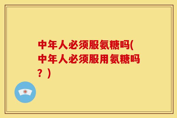 中年人必须服氨糖吗(中年人必须服用氨糖吗？)