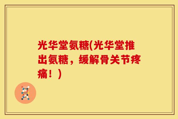 光华堂氨糖(光华堂推出氨糖，缓解骨关节疼痛！)
