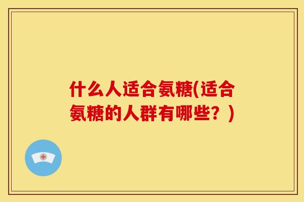 什么人适合氨糖(适合氨糖的人群有哪些？)