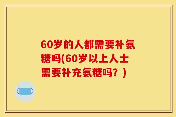 60岁的人都需要补氨糖吗(60岁以上人士需要补充氨糖吗？)