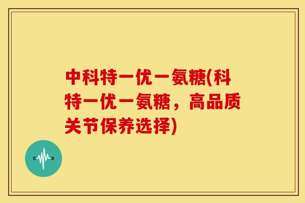 中科特一优一氨糖(科特一优一氨糖，高品质关节保养选择)