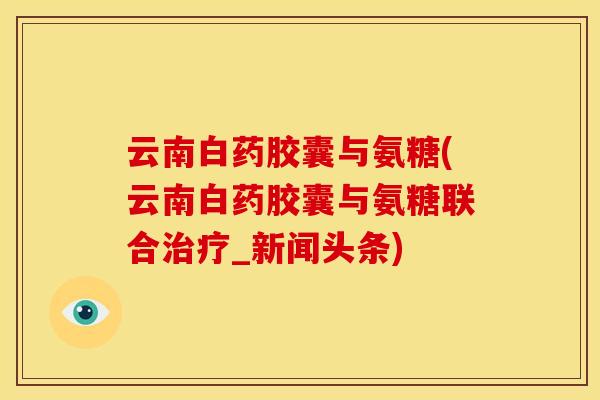 云南白药胶囊与氨糖(云南白药胶囊与氨糖联合治疗_新闻头条)