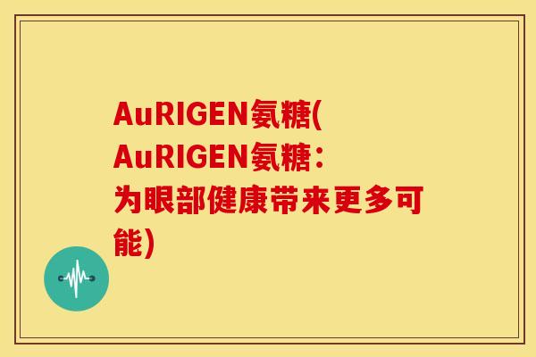 AuRIGEN氨糖(AuRIGEN氨糖：为眼部健康带来更多可能)