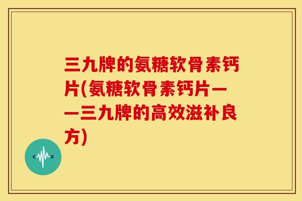 三九牌的氨糖软骨素钙片(氨糖软骨素钙片——三九牌的高效滋补良方)