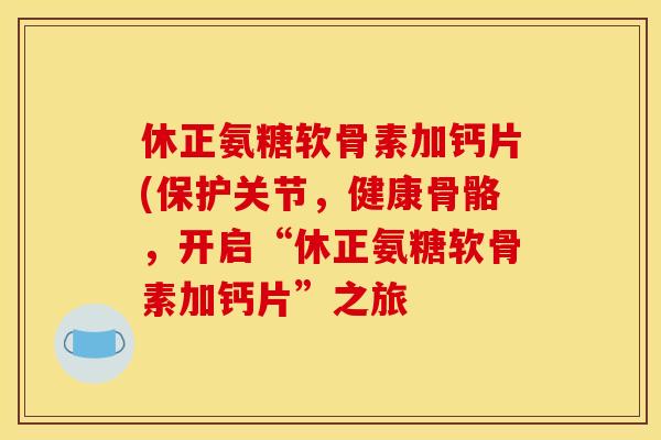 休正氨糖软骨素加钙片(保护关节，健康骨骼，开启“休正氨糖软骨素加钙片”之旅
