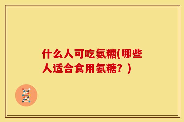 什么人可吃氨糖(哪些人适合食用氨糖？)