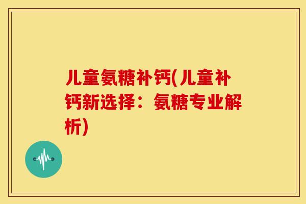 儿童氨糖补钙(儿童补钙新选择：氨糖专业解析)