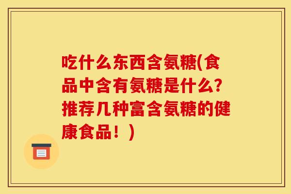 吃什么东西含氨糖(食品中含有氨糖是什么？推荐几种富含氨糖的健康食品！)
