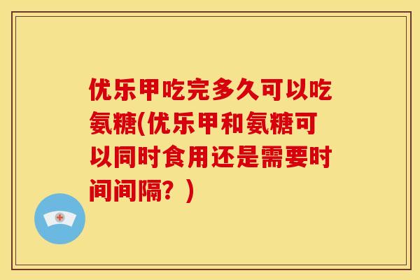 优乐甲吃完多久可以吃氨糖(优乐甲和氨糖可以同时食用还是需要时间间隔？)