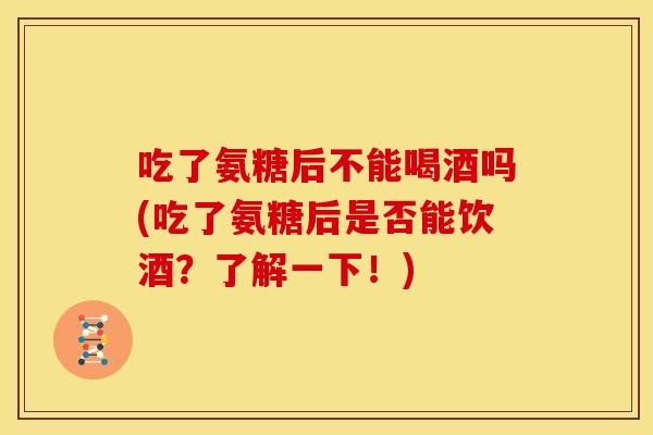 吃了氨糖后不能喝酒吗(吃了氨糖后是否能饮酒？了解一下！)