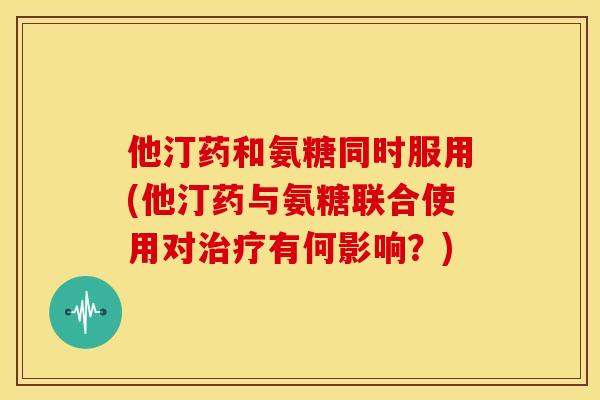 他汀药和氨糖同时服用(他汀药与氨糖联合使用对治疗有何影响？)