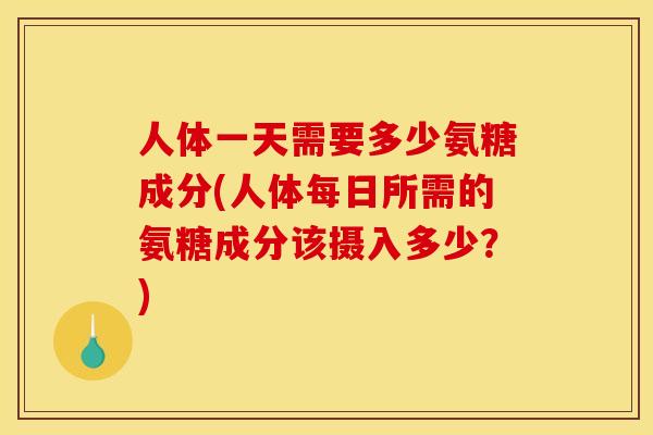 人体一天需要多少氨糖成分(人体每日所需的氨糖成分该摄入多少？)