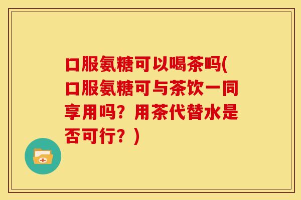 口服氨糖可以喝茶吗(口服氨糖可与茶饮一同享用吗？用茶代替水是否可行？)