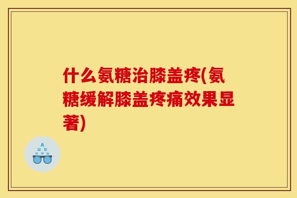 什么氨糖治膝盖疼(氨糖缓解膝盖疼痛效果显著)