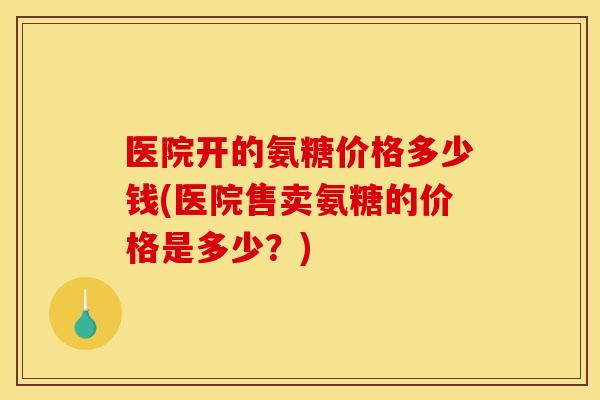 医院开的氨糖价格多少钱(医院售卖氨糖的价格是多少？)
