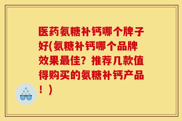 医药氨糖补钙哪个牌子好(氨糖补钙哪个品牌效果最佳？推荐几款值得购买的氨糖补钙产品！)