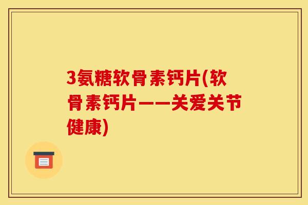 3氨糖软骨素钙片(软骨素钙片——关爱关节健康)