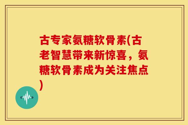 古专家氨糖软骨素(古老智慧带来新惊喜，氨糖软骨素成为关注焦点)