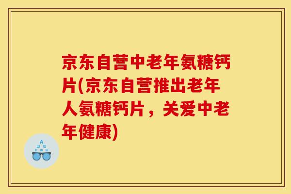 京东自营中老年氨糖钙片(京东自营推出老年人氨糖钙片，关爱中老年健康)