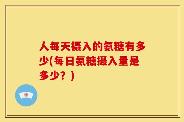 人每天摄入的氨糖有多少(每日氨糖摄入量是多少？)