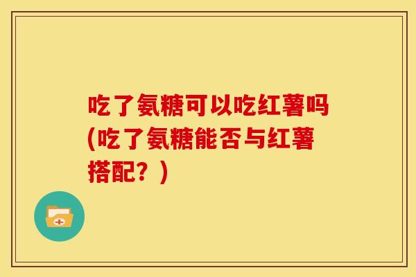吃了氨糖可以吃红薯吗(吃了氨糖能否与红薯搭配？)-第1张图片-关节骑士