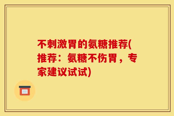 不刺激胃的氨糖推荐(推荐：氨糖不伤胃，专家建议试试)