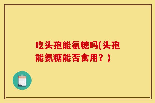 吃头孢能氨糖吗(头孢能氨糖能否食用？)