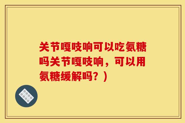 关节嘎吱响可以吃氨糖吗关节嘎吱响，可以用氨糖缓解吗？)