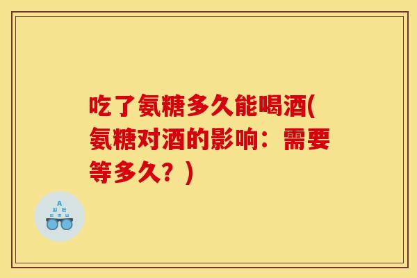 吃了氨糖多久能喝酒(氨糖对酒的影响：需要等多久？)