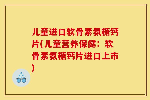 儿童进口软骨素氨糖钙片(儿童营养保健：软骨素氨糖钙片进口上市)