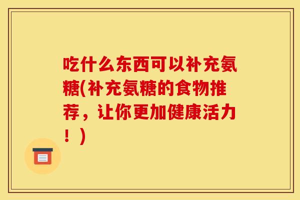 吃什么东西可以补充氨糖(补充氨糖的食物推荐，让你更加健康活力！)