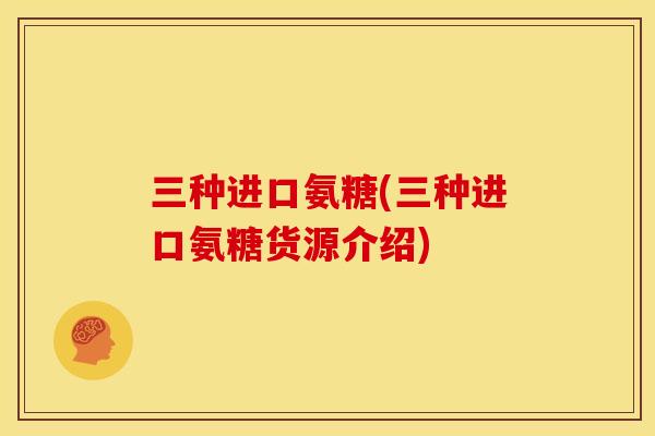 三种进口氨糖(三种进口氨糖货源介绍)