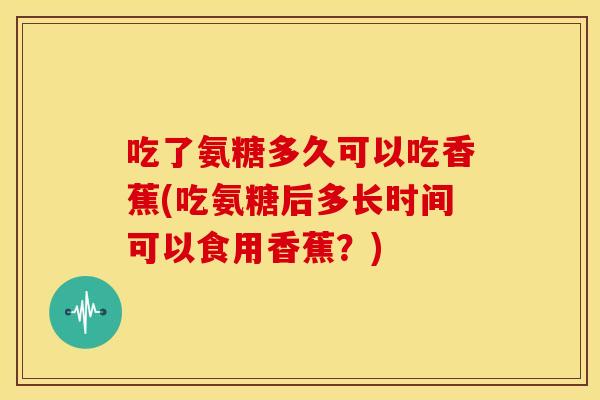 吃了氨糖多久可以吃香蕉(吃氨糖后多长时间可以食用香蕉？)