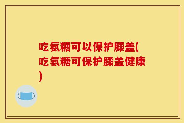 吃氨糖可以保护膝盖(吃氨糖可保护膝盖健康)