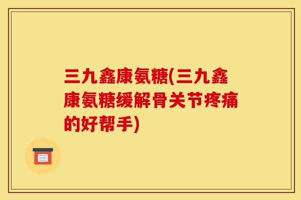 三九鑫康氨糖(三九鑫康氨糖缓解骨关节疼痛的好帮手)