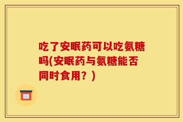 吃了安眠药可以吃氨糖吗(安眠药与氨糖能否同时食用？)