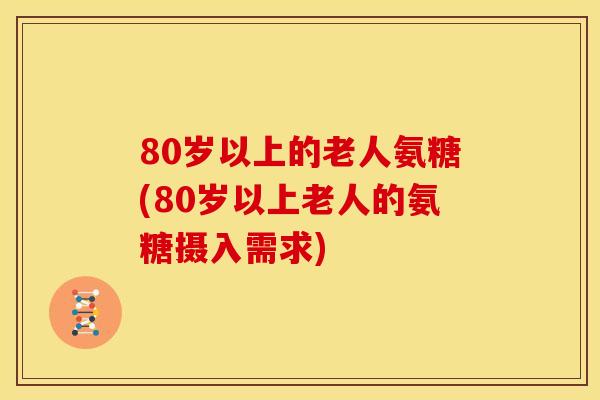 80岁以上的老人氨糖(80岁以上老人的氨糖摄入需求)