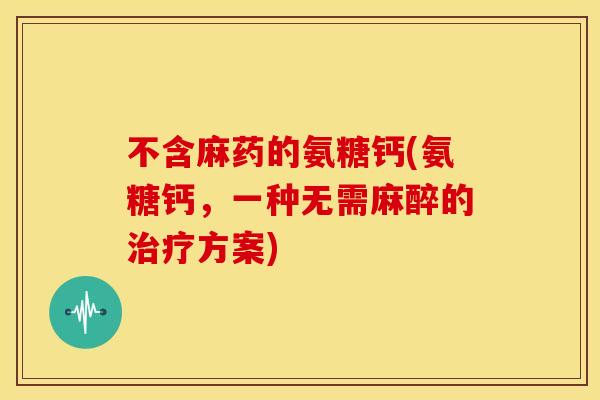 不含麻药的氨糖钙(氨糖钙，一种无需麻醉的治疗方案)