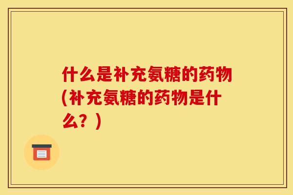 什么是补充氨糖的药物(补充氨糖的药物是什么？)