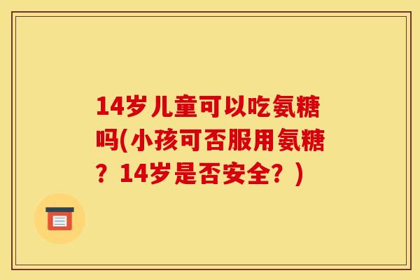 14岁儿童可以吃氨糖吗(小孩可否服用氨糖？14岁是否安全？)-第1张图片-关节骑士