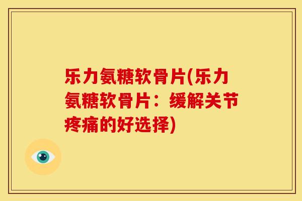 乐力氨糖软骨片(乐力氨糖软骨片：缓解关节疼痛的好选择)