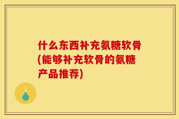 什么东西补充氨糖软骨(能够补充软骨的氨糖产品推荐)