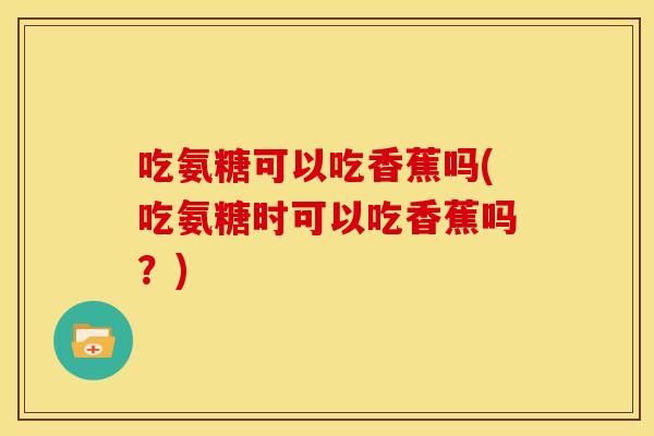 吃氨糖可以吃香蕉吗(吃氨糖时可以吃香蕉吗？)