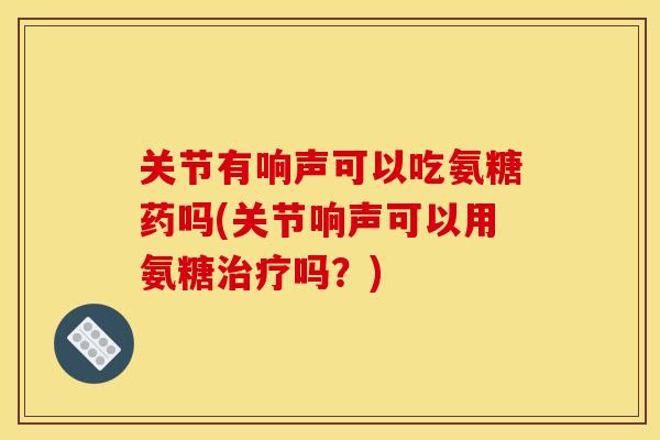关节有响声可以吃氨糖药吗(关节响声可以用氨糖治疗吗？)