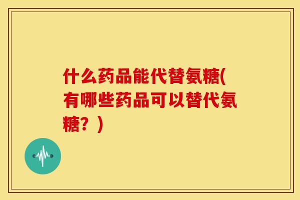 什么药品能代替氨糖(有哪些药品可以替代氨糖？)