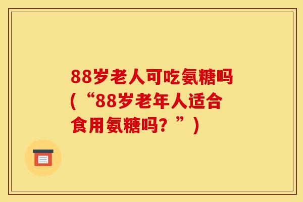 88岁老人可吃氨糖吗(“88岁老年人适合食用氨糖吗？”)