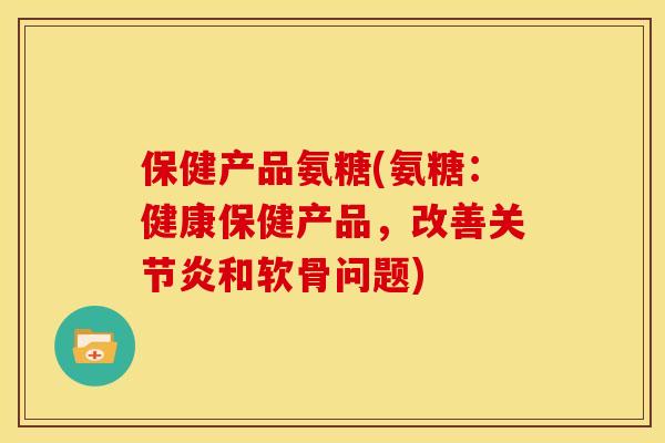 保健产品氨糖(氨糖：健康保健产品，改善关节炎和软骨问题)
